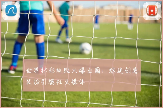 世界杯彩绘贴火爆出圈，球迷创意装扮引爆社交媒体