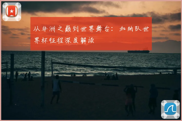 从非洲之巅到世界舞台：加纳队世界杯征程深度解读