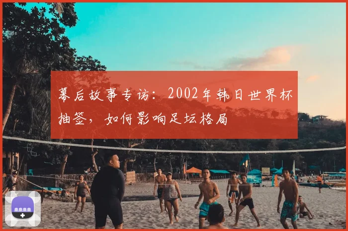 幕后故事专访:2002年韩日世界杯抽签,如何影响足坛格局