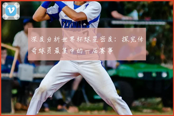 深度分析世界杯球星密度：探究传奇球员最集中的一届赛事