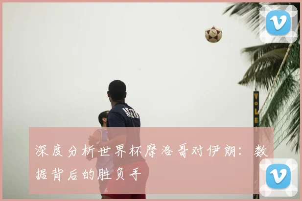 深度分析世界杯摩洛哥对伊朗：数据背后的胜负手