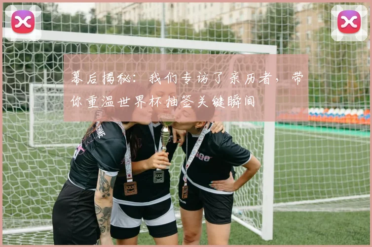 幕后揭秘:我们专访了亲历者,带你重温世界杯抽签关键瞬间