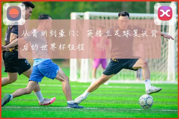 从青训到豪门:英格兰足球复兴背后的世界杯征程