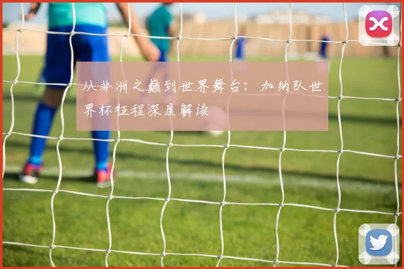 从非洲之巅到世界舞台：加纳队世界杯征程深度解读
