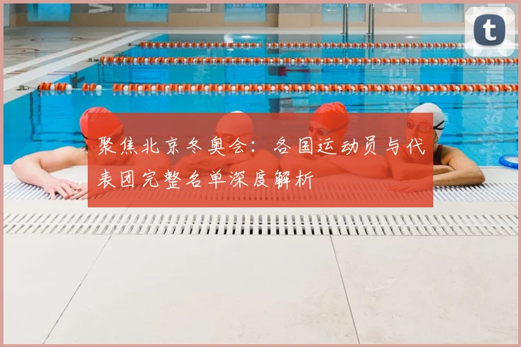 聚焦北京冬奥会：各国运动员与代表团完整名单深度解析