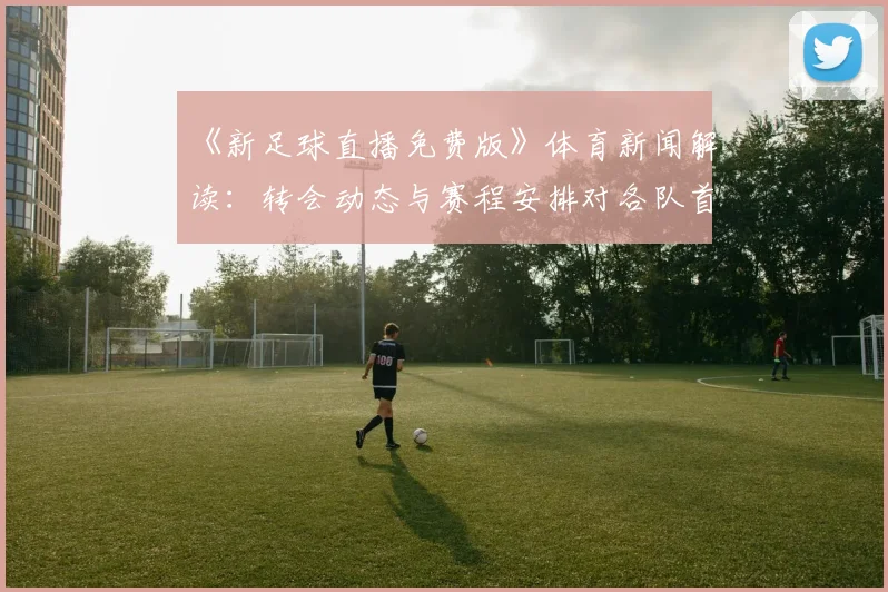 《新足球直播免费版》体育新闻解读：转会动态与赛程安排对各队首发阵容的影响分析