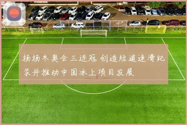 杨杨冬奥会三连冠 创造短道速滑纪录并推动中国冰上项目发展