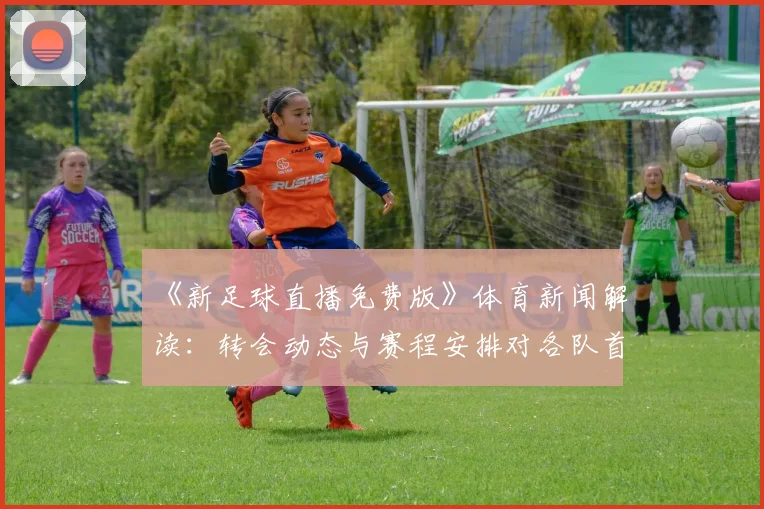 《新足球直播免费版》体育新闻解读：转会动态与赛程安排对各队首发阵容的影响分析