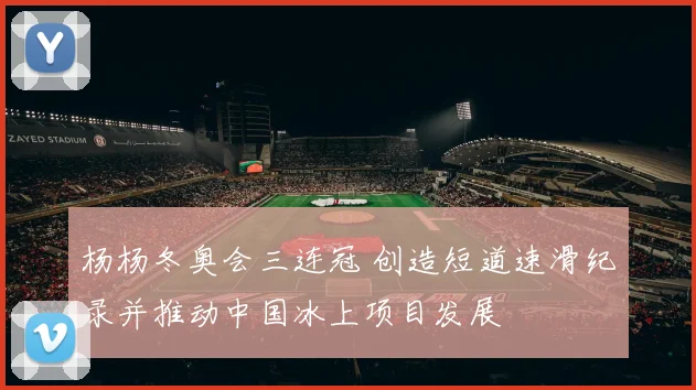 杨杨冬奥会三连冠 创造短道速滑纪录并推动中国冰上项目发展